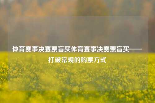 体育赛事决赛票盲买体育赛事决赛票盲买——打破常规的购票方式