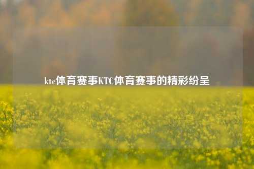 ktc体育赛事KTC体育赛事的精彩纷呈