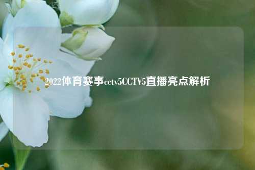 2022体育赛事cctv5CCTV5直播亮点解析