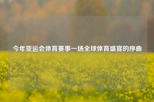 今年亚运会体育赛事一场全球体育盛宴的序曲