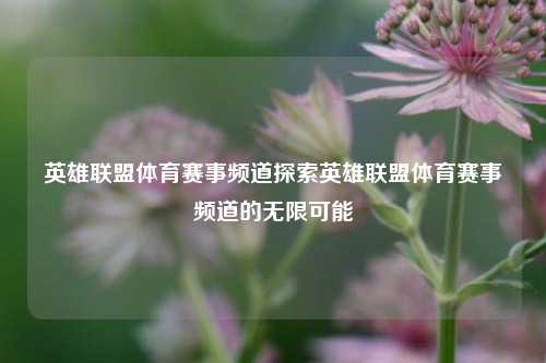英雄联盟体育赛事频道探索英雄联盟体育赛事频道的无限可能