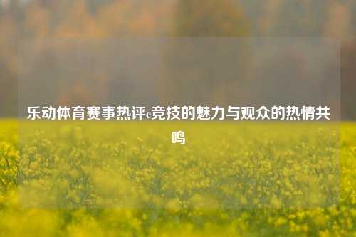乐动体育赛事热评c竞技的魅力与观众的热情共鸣