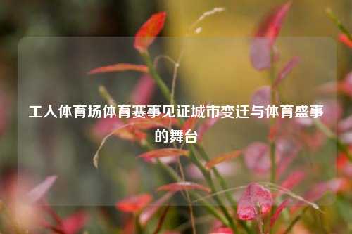 工人体育场体育赛事见证城市变迁与体育盛事的舞台