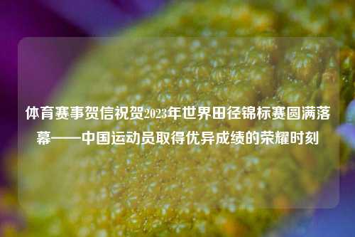 体育赛事贺信祝贺2023年世界田径锦标赛圆满落幕——中国运动员取得优异成绩的荣耀时刻