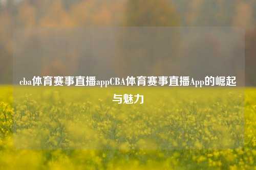 cba体育赛事直播appCBA体育赛事直播App的崛起与魅力