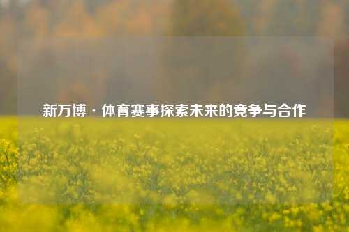 新万博·体育赛事探索未来的竞争与合作