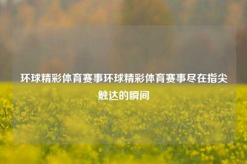 环球精彩体育赛事环球精彩体育赛事尽在指尖触达的瞬间