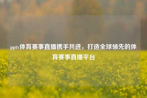 pptv体育赛事直播携手共进，打造全球领先的体育赛事直播平台