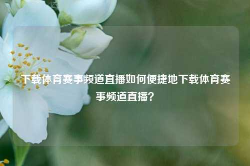 下载体育赛事频道直播如何便捷地下载体育赛事频道直播？
