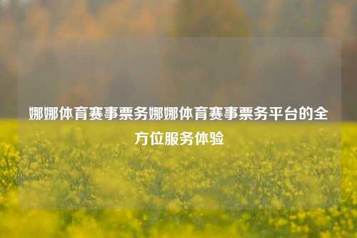娜娜体育赛事票务娜娜体育赛事票务平台的全方位服务体验