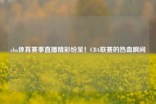 cba体育赛事直播精彩纷呈！CBA联赛的热血瞬间