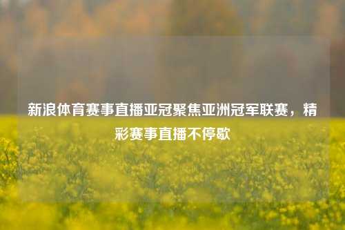 新浪体育赛事直播亚冠聚焦亚洲冠军联赛，精彩赛事直播不停歇
