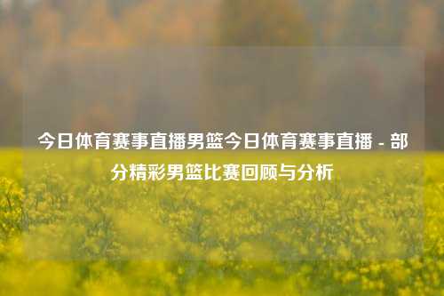 今日体育赛事直播男篮今日体育赛事直播 - 部分精彩男篮比赛回顾与分析