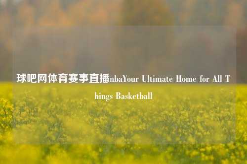 球吧网体育赛事直播nbaYour Ultimate Home for All Things Basketball