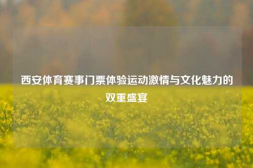 西安体育赛事门票体验运动激情与文化魅力的双重盛宴